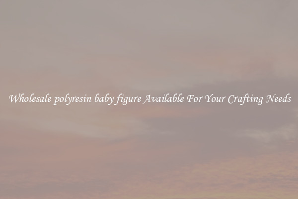 Wholesale polyresin baby figure Available For Your Crafting Needs