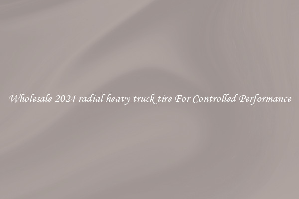 Wholesale 2024 radial heavy truck tire For Controlled Performance